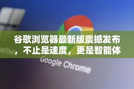 谷歌浏览器最新版震撼发布，不止是速度，更是智能体验的全面跃升