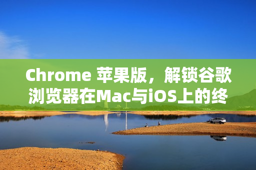 Chrome 苹果版，解锁谷歌浏览器在Mac与iOS上的终极指南