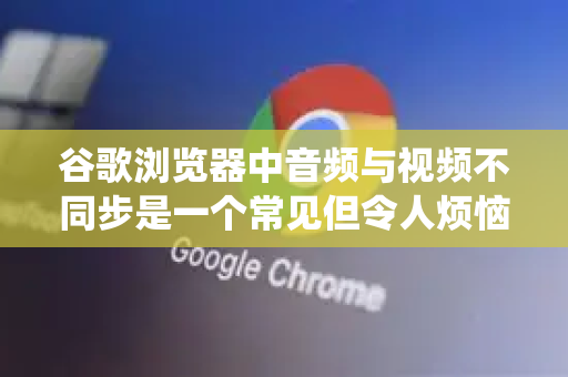 谷歌浏览器中音频与视频不同步是一个常见但令人烦恼的问题。别担心，这个问题通常可以通过一系列系统性的步骤来解决-第1张图片-谷歌浏览器官网下载|Google Chrome2026最新官方版