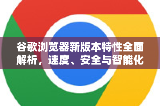 谷歌浏览器新版本特性全面解析，速度、安全与智能化的革命性升级