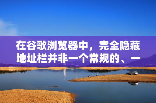 在谷歌浏览器中，完全隐藏地址栏并非一个常规的、一键开启的选项，因为地址栏是浏览器的核心导航和搜索组件。不过，根据您的不同需求，有几种方法可以达到类似隐藏地址栏以获得更大可视区域或更沉浸体验的效果