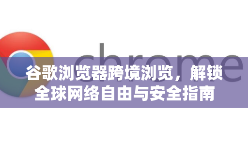 谷歌浏览器跨境浏览，解锁全球网络自由与安全指南