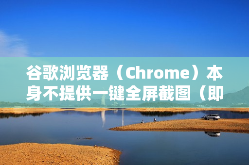 谷歌浏览器（Chrome）本身不提供一键全屏截图（即截取整个浏览器窗口内容）的独立按钮，但它提供了非常强大且灵活的内置截图工具，尤其擅长截取整个网页（无论网页有多长）这正是你可能需要的功能