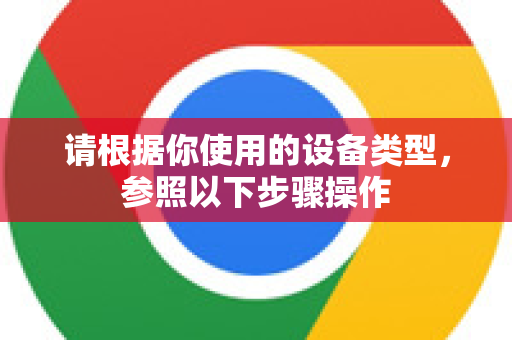 请根据你使用的设备类型，参照以下步骤操作-第1张图片-谷歌浏览器官网下载|Google Chrome2026最新官方版