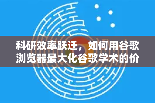 科研效率跃迁，如何用谷歌浏览器最大化谷歌学术的价值