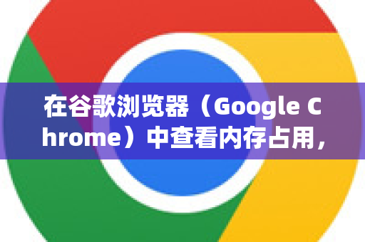 在谷歌浏览器（Google Chrome）中查看内存占用，有几种详细且实用的方法，从基础到高级，适合不同需求的用户