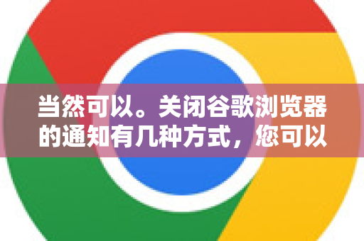 当然可以。关闭谷歌浏览器的通知有几种方式，您可以根据需要选择关闭所有网站的请求、关闭特定网站的通知，或者进行更精细的管理