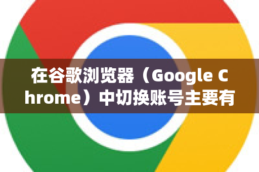 在谷歌浏览器（Google Chrome）中切换账号主要有两种场景和方式，它们有重要区别。请根据你的需求选择