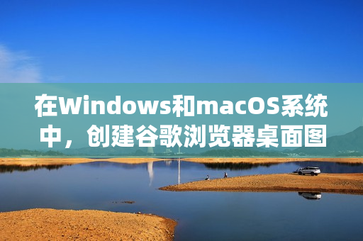 在Windows和macOS系统中，创建谷歌浏览器桌面图标的方法略有不同。以下是详细步骤