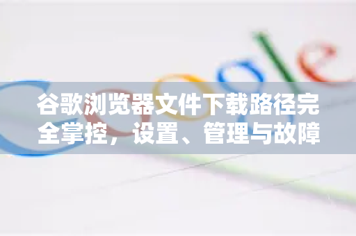 谷歌浏览器文件下载路径完全掌控，设置、管理与故障排除终极指南
