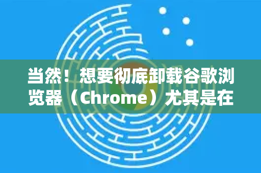 当然！想要彻底卸载谷歌浏览器（Chrome）尤其是在遇到安装问题、软件冲突或只是想彻底清理时，仅仅通过系统自带的卸载程序是不够的，因为它会留下用户数据、缓存和注册表项