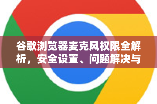 谷歌浏览器麦克风权限全解析，安全设置、问题解决与最佳实践