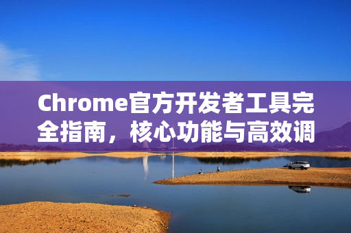 Chrome官方开发者工具完全指南，核心功能与高效调试总结-第1张图片-谷歌浏览器官网下载|Google Chrome2026最新官方版