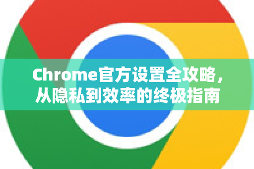 Chrome官方设置全攻略，从隐私到效率的终极指南