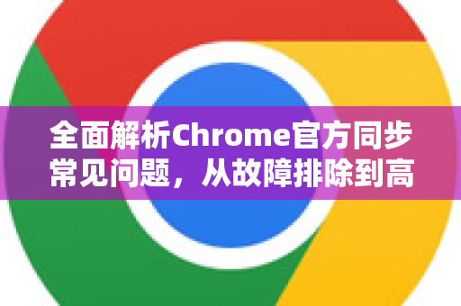 全面解析Chrome官方同步常见问题，从故障排除到高效使用