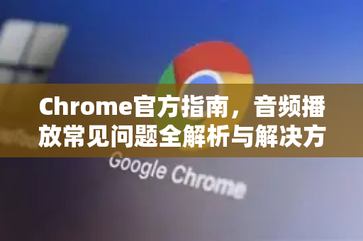 Chrome官方指南，音频播放常见问题全解析与解决方案-第1张图片-谷歌浏览器官网下载|Google Chrome2026最新官方版