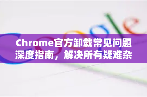 Chrome官方卸载常见问题深度指南，解决所有疑难杂症-第1张图片-谷歌浏览器官网下载|Google Chrome2026最新官方版