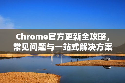 Chrome官方更新全攻略，常见问题与一站式解决方案
