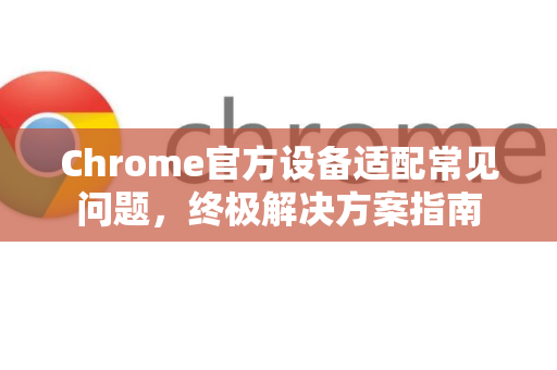 Chrome官方设备适配常见问题，终极解决方案指南-第1张图片-谷歌浏览器官网下载|Google Chrome2026最新官方版