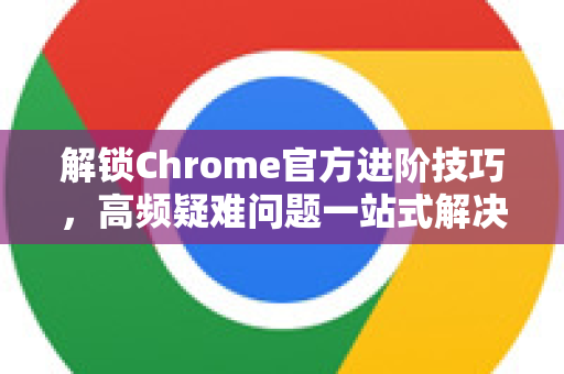 解锁Chrome官方进阶技巧，高频疑难问题一站式解决指南