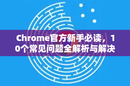 Chrome官方新手必读，10个常见问题全解析与解决方案