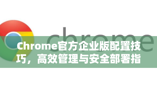 Chrome官方企业版配置技巧，高效管理与安全部署指南