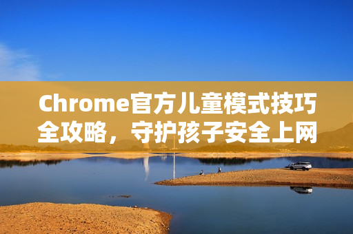 Chrome官方儿童模式技巧全攻略，守护孩子安全上网的终极指南
