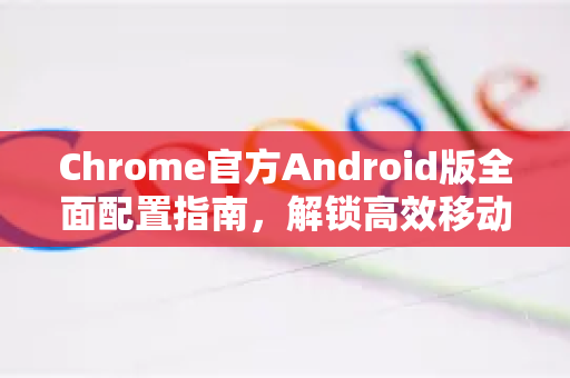 Chrome官方Android版全面配置指南，解锁高效移动浏览体验