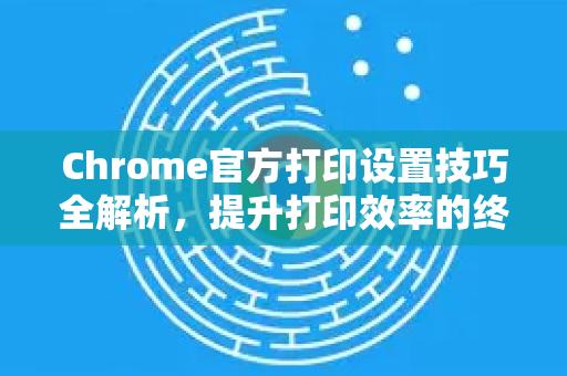 Chrome官方打印设置技巧全解析，提升打印效率的终极指南-第1张图片-谷歌浏览器官网下载|Google Chrome2026最新官方版