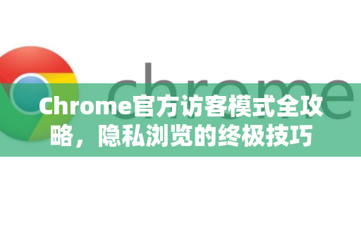 Chrome官方访客模式全攻略，隐私浏览的终极技巧