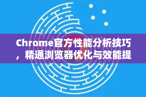 Chrome官方性能分析技巧，精通浏览器优化与效能提升