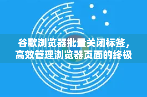 谷歌浏览器批量关闭标签，高效管理浏览器页面的终极指南