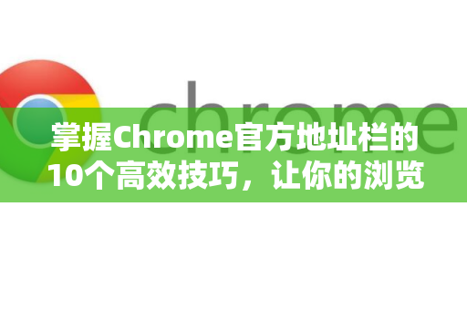 掌握Chrome官方地址栏的10个高效技巧，让你的浏览速度翻倍！-第1张图片-谷歌浏览器官网下载|Google Chrome2026最新官方版