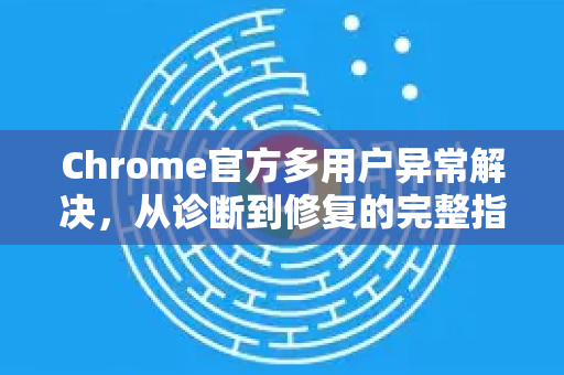 Chrome官方多用户异常解决，从诊断到修复的完整指南