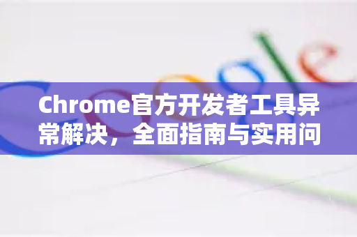 Chrome官方开发者工具异常解决，全面指南与实用问答