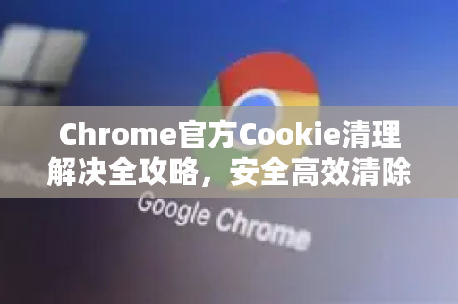 Chrome官方Cookie清理解决全攻略，安全高效清除浏览器数据