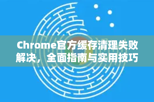 Chrome官方缓存清理失败解决，全面指南与实用技巧