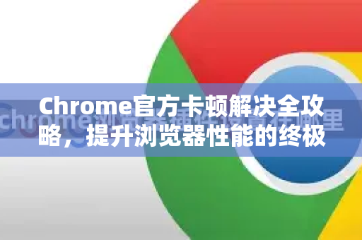 Chrome官方卡顿解决全攻略，提升浏览器性能的终极指南