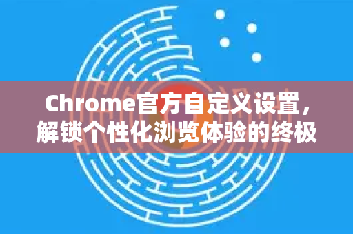 Chrome官方自定义设置，解锁个性化浏览体验的终极指南