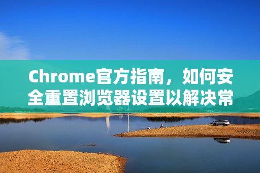 Chrome官方指南，如何安全重置浏览器设置以解决常见问题