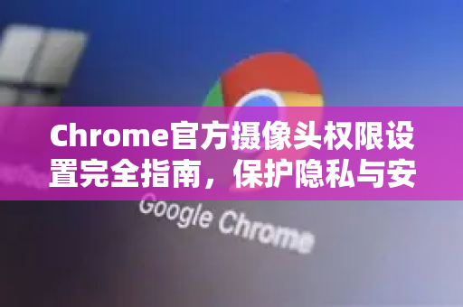 Chrome官方摄像头权限设置完全指南，保护隐私与安全