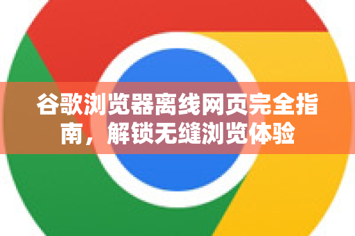 谷歌浏览器离线网页完全指南，解锁无缝浏览体验