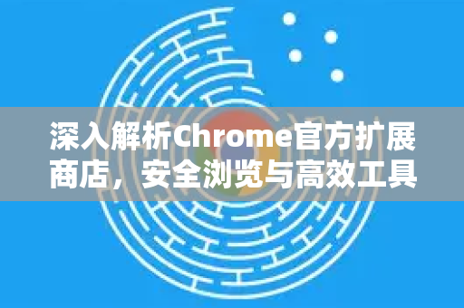 深入解析Chrome官方扩展商店，安全浏览与高效工具的全攻略