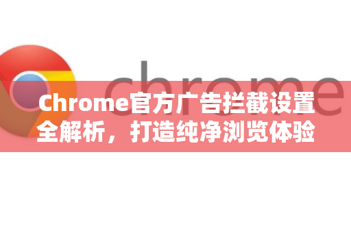 Chrome官方广告拦截设置全解析，打造纯净浏览体验的终极指南