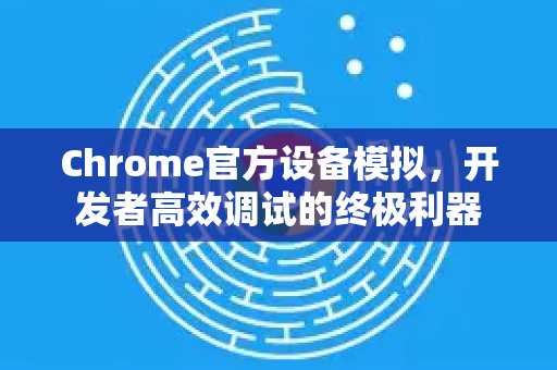 Chrome官方设备模拟，开发者高效调试的终极利器-第1张图片-谷歌浏览器官网下载|Google Chrome2026最新官方版