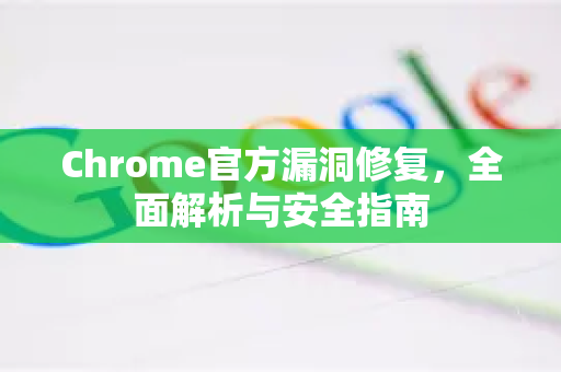 Chrome官方漏洞修复，全面解析与安全指南
