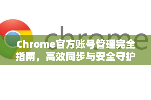 Chrome官方账号管理完全指南，高效同步与安全守护
