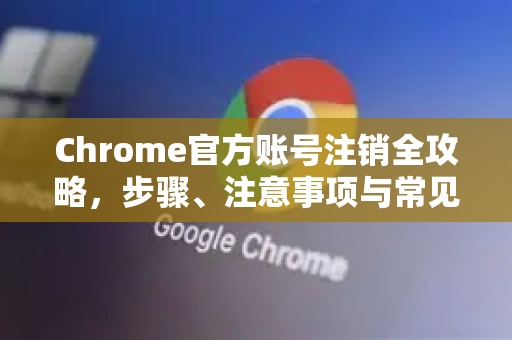 Chrome官方账号注销全攻略，步骤、注意事项与常见问题