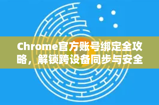 Chrome官方账号绑定全攻略，解锁跨设备同步与安全新境界