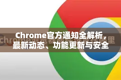 Chrome官方通知全解析，最新动态、功能更新与安全警示